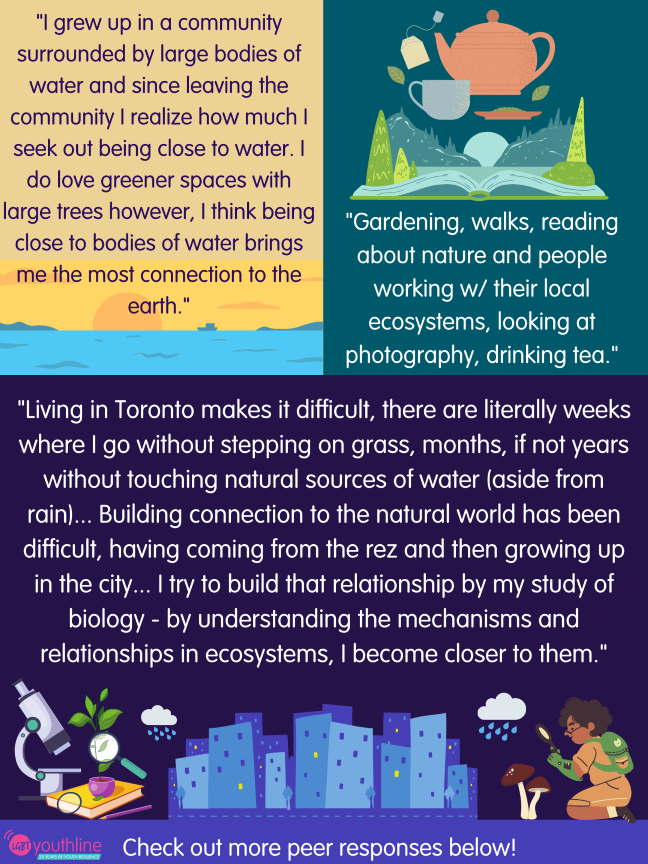 "I grew up in a community surrounded by large bodies of water and since leaving the community I realize how much I seek out being close to water. I do love greener spaces with large trees however, I think being close to bodies of water brings me the most connection to the earth." "Gardening, walks, reading about nature and people working w/ their local ecosystems, looking at photography, drinking tea." "Living in Toronto makes it difficult, there are literally weeks where I go without stepping on grass, months, if not years without touching natural sources of water (aside from rain)... Building connection to the natural world has been difficult, having coming from the rez and then growing up in the city... I try to build that relationship by my study of biology - by understanding the mechanisms and relationships in ecosystems, I become closer to them." Check out more peer responses below!