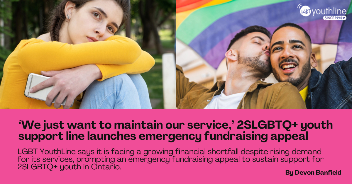 A web banner showing three LGBT Youth. The text reads: ‘We just want to maintain our service,’ 2SLGBTQ+ youth support line launches emergency fundraising appeal. LGBT YouthLine says it is facing a growing financial shortfall despite rising demand for its services, prompting an emergency fundraising appeal to sustain support for 2SLGBTQ+ youth in Ontario. By Devon Banfield.